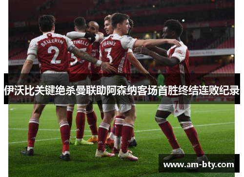 伊沃比关键绝杀曼联助阿森纳客场首胜终结连败纪录