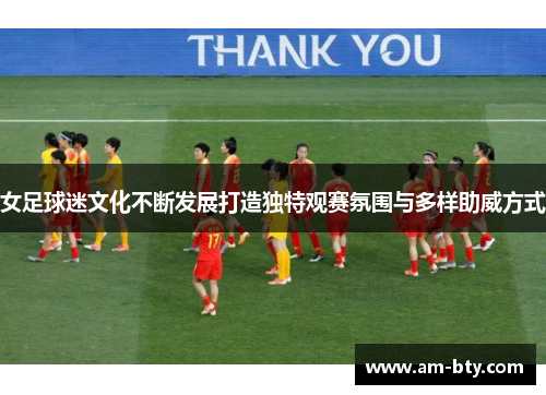 女足球迷文化不断发展打造独特观赛氛围与多样助威方式 女足球迷文化不断发展打造独特观赛氛围与多样助威方式