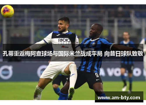 孔蒂重返梅阿查球场与国际米兰战成平局 向昔日球队致敬