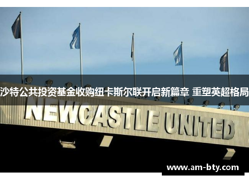 沙特公共投资基金收购纽卡斯尔联开启新篇章 重塑英超格局