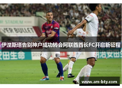 伊涅斯塔告别神户成功转会阿联酋酋长FC开启新征程