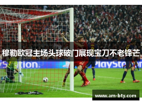 穆勒欧冠主场头球破门展现宝刀不老锋芒