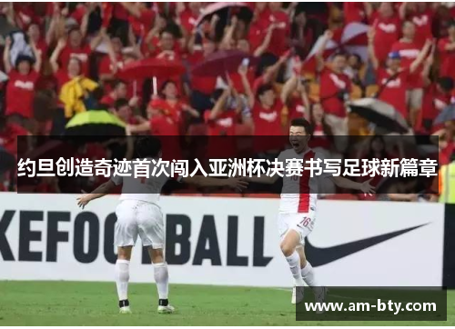 约旦创造奇迹首次闯入亚洲杯决赛书写足球新篇章