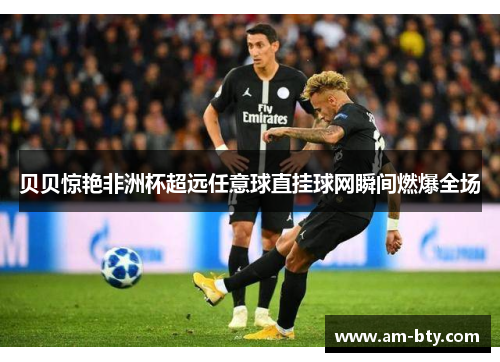 贝贝惊艳非洲杯超远任意球直挂球网瞬间燃爆全场 贝贝惊艳非洲杯超远任意球直挂球网瞬间燃爆全场