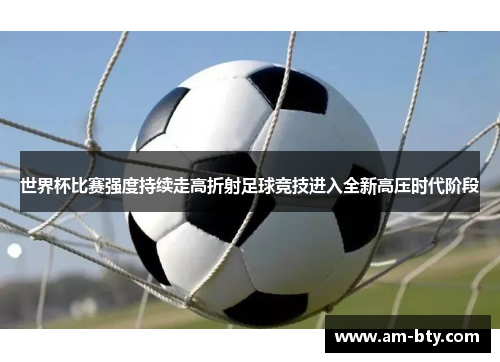 世界杯比赛强度持续走高折射足球竞技进入全新高压时代阶段