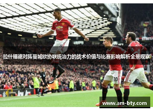 拉什福德对阵曼城欧协联统治力的战术价值与比赛影响解析全景观察 拉什福德对阵曼城欧协联统治力的战术价值与比赛影响解析全景观察