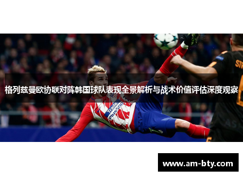 格列兹曼欧协联对阵韩国球队表现全景解析与战术价值评估深度观察 格列兹曼欧协联对阵韩国球队表现全景解析与战术价值评估深度观察