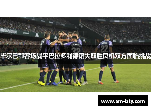 毕尔巴鄂客场战平巴拉多利德错失取胜良机双方面临挑战 毕尔巴鄂客场战平巴拉多利德错失取胜良机双方面临挑战