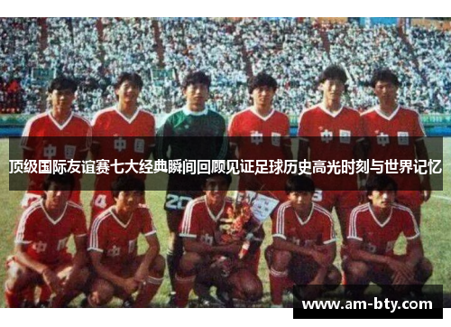 顶级国际友谊赛七大经典瞬间回顾见证足球历史高光时刻与世界记忆